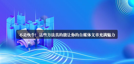 不是吹牛！這些方法真的能讓你的自媒體文章充滿魅力